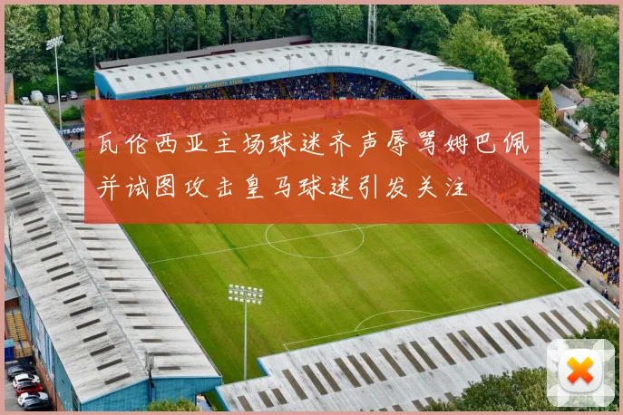 瓦伦西亚主场球迷齐声辱骂姆巴佩并试图攻击皇马球迷引发关注