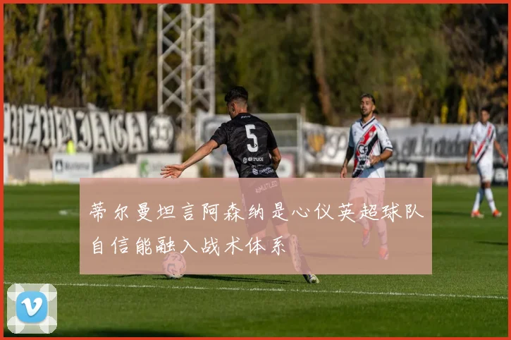 蒂尔曼坦言阿森纳是心仪英超球队自信能融入战术体系