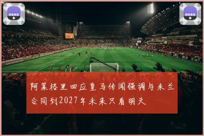 阿莱格里回应皇马传闻强调与米兰合同到2027年未来只看明天