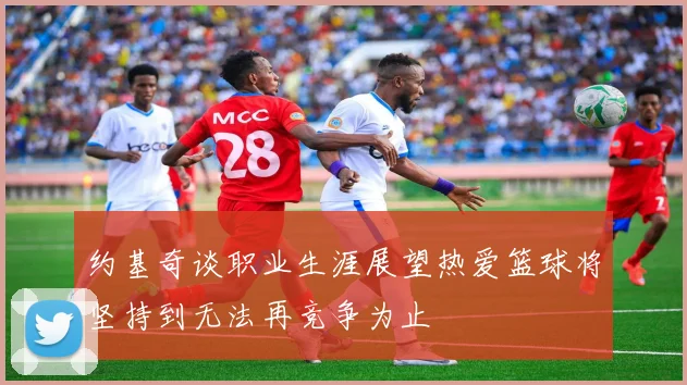 约基奇谈职业生涯展望热爱篮球将坚持到无法再竞争为止