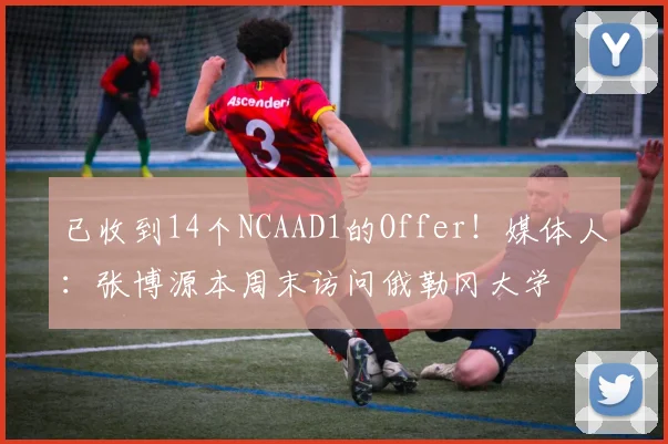 已收到14个NCAAD1的Offer！媒体人：张博源本周末访问俄勒冈大学