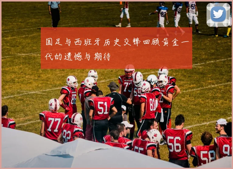 国足与西班牙历史交锋回顾黄金一代的遗憾与期待