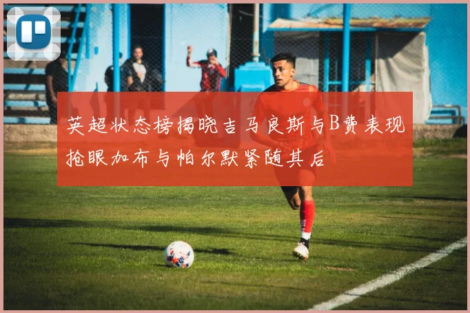 英超状态榜揭晓吉马良斯与B费表现抢眼加布与帕尔默紧随其后