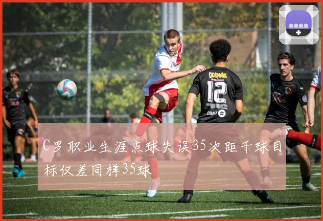 C罗职业生涯点球失误35次距千球目标仅差同样35球