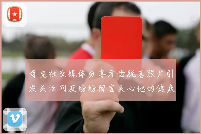 奇克社交媒体分享牙齿脱落照片引发关注网友纷纷留言关心他的健康状况