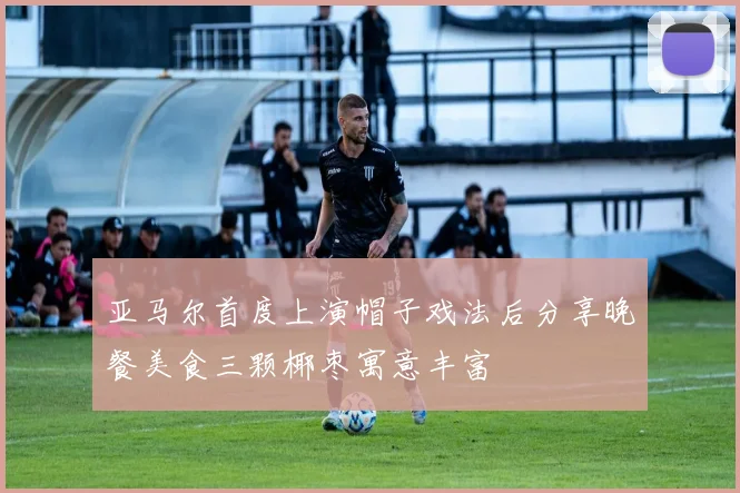 亚马尔首度上演帽子戏法后分享晚餐美食三颗椰枣寓意丰富