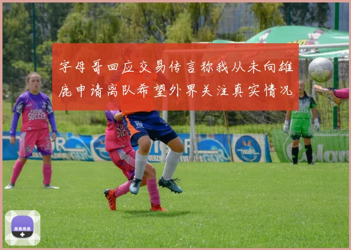 字母哥回应交易传言称我从未向雄鹿申请离队希望外界关注真实情况
