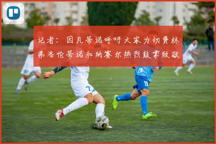 记者：因凡蒂诺呼吁大家为切费林弗洛伦蒂诺和纳赛尔热烈鼓掌致敬
