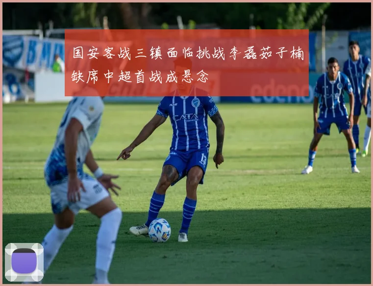 国安客战三镇面临挑战李磊茹子楠缺席中超首战成悬念