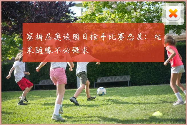 塞梅尼奥谈明日枪手比赛态度：结果随缘不必强求