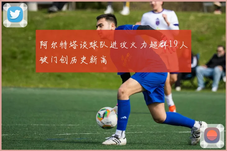 阿尔特塔谈球队进攻火力超群19人破门创历史新高