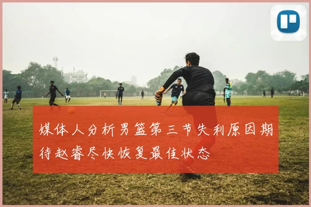 媒体人分析男篮第三节失利原因期待赵睿尽快恢复最佳状态