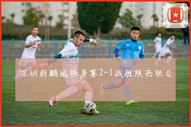 深圳新鹏城热身赛2-1战胜陕西联合